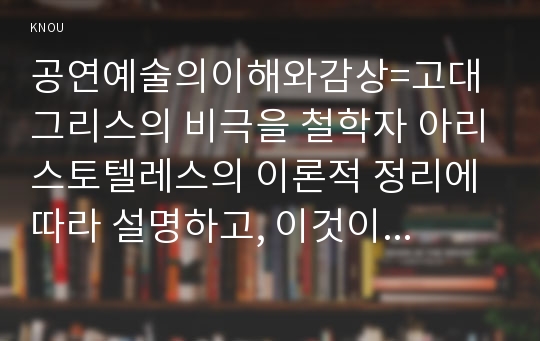 공연예술의이해와감상=고대 그리스의 비극을 철학자 아리스토텔레스의 이론적 정리에 따라 설명하고, 이것이 현대의 연극까지 미친 영향에 대해서 논술하시오.