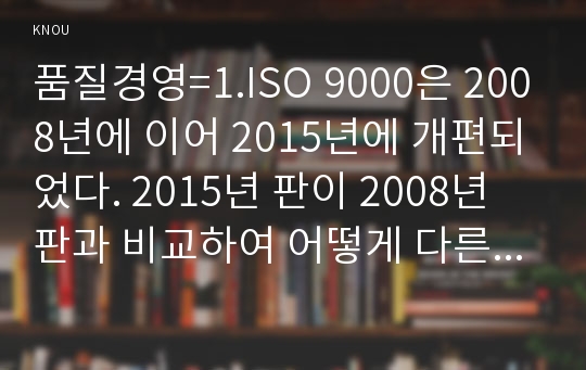 품질경영=1.ISO 9000은 2008년에 이어 2015년에 개편되었다. 2015년 판이 2008년 판과 비교하여 어떻게 다른지 인터넷에서 검색하여 간단히 설명하시오. 2.국가품질망(q-korea.net) 홈페이지에는 어떤 정보가 있는지 조사하여 간단히 기술하시오.