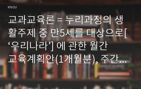 교과교육론 = 누리과정의 생활주제 중 만5세를 대상으로[‘우리나라’] 에 관한 월간교육계획안(1개월분), 주간교육계획안(4주분 월간교육계획안의 내용을 상세화하기, 하위 내용은 우리나라 사람들의 생활, 우리나라의 놀이와 예술, 우리나라의 역사, 우리나라의 자랑거리)