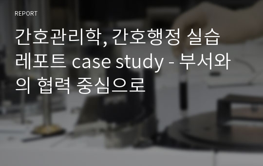 간호관리학, 간호행정 실습 레포트 case study - 부서와의 협력 중심으로