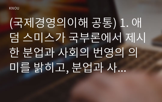 (국제경영의이해 공통) 1. 애덤 스미스가 국부론에서 제시한 분업과 사회의 번영의 의미를 밝히고, 분업과 사회 번영 간의 관계에 대해 설명하시오(15점). 2. 세계의 특정 국가(미주, 유럽, 아시아, 호주, 아프리카 등 자유 선택)를 선택하여 한국과의 무역 수지 변화를 조사하시오. 그런 다음 한국과 해당 국가와의 경쟁력에 대해 자유롭게 설명하시오(산업 또