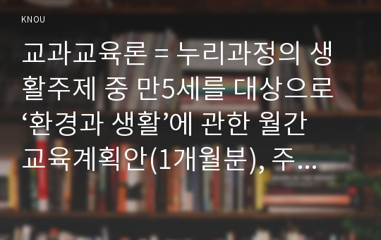 교과교육론 = 누리과정의 생활주제 중 만5세를 대상으로 ‘환경과 생활’에 관한 월간교육계획안(1개월분), 주간교육계획안(4주분 월간교육계획안의 내용을 상세화하기, 하위 내용은 물과 우리 생활, 돌∙흙과 우리 생활, 바람∙공기와 우리 생활, 빛과 우리 생활, 소리와 우리 생활), 일일교육 계획안