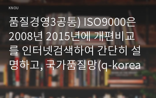 품질경영3공통) ISO9000은 2008년 2015년에 개편비교를 인터넷검색하여 간단히 설명하고, 국가품질망(q-korea.net) 홈페이지에는 어떤정보 있는지조사