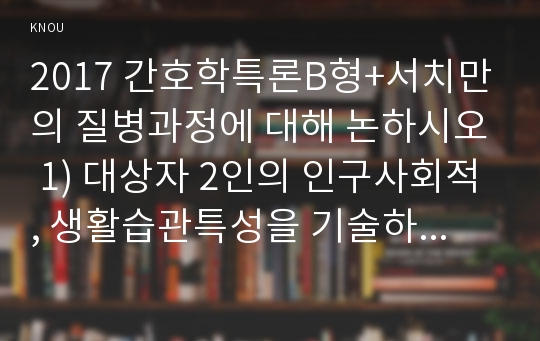 2017 간호학특론B형+서치만의 질병과정에 대해 논하시오 1) 대상자 2인의 인구사회적, 생활습관특성을 기술하시오 2) 대상자별 질병경험의 다섯단계를 기술, 비교하시오 3) 모형적용에 따른 결론을 제시하시오. 간호학특론B형 간호학과 4학년 중간과제물 레포트 서치만의 질병과정에 대해 논하시오