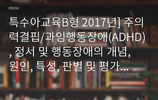 특수아교육B형 2017년] 주의력결핍/과잉행동장애(ADHD), 정서 및 행동장애의 개념, 원인, 특성, 판별 및 평가 방법, 교육 방안에 대하여 논의하시오-주의력결핍과잉행동장애(ADHD), 정서및행동장애