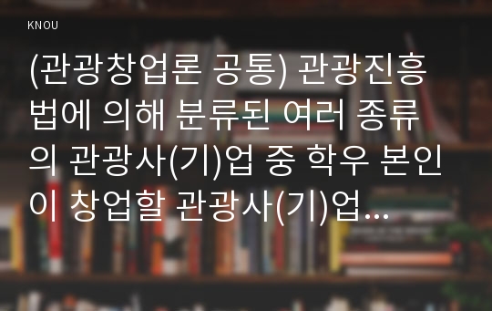 (관광창업론 공통) 관광진흥법에 의해 분류된 여러 종류의 관광사(기)업 중 학우 본인이 창업할 관광사(기)업의 사업계획서를 관광창업론 멀티미디어 1강의 내용과 교재에서 제시한 사업계획서의 구성요소를 기초로 작성하시오