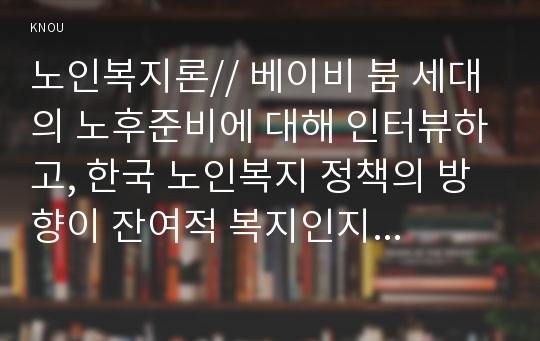 노인복지론// 베이비 붐 세대의 노후준비에 대해 인터뷰하고, 한국 노인복지 정책의 방향이 잔여적 복지인지 제도적 복지인지를 논하시오/베이비붐세대의 특징/한국노인복지정책문제점)