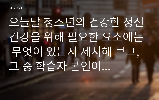 오늘날 청소년의 건강한 정신건강을 위해 필요한 요소에는 무엇이 있는지 제시해 보고, 그 중 학습자 본인이 생각하기에 가장 중요한 요소는 무엇인지 선택한 후 선택 이유를 보고서 형태로 작성하여 제출하시오