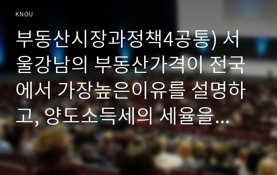 부동산시장과정책4공통) 서울강남의 부동산가격이 전국에서 가장높은이유를 설명하고, 양도소득세의 세율을 올리면 주택시장은 어떠한 영향을 받는가0k