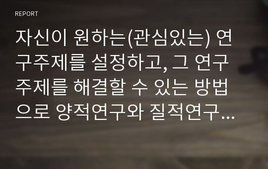 자신이 원하는(관심있는) 연구주제를 설정하고, 그 연구주제를 해결할 수 있는 방법으로 양적연구와 질적연구 중 어느 방법이 나을지를 선택한 후, 그 이유를 밝히시오.