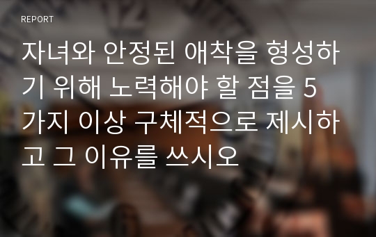 자녀와 안정된 애착을 형성하기 위해 노력해야 할 점을 5가지 이상 구체적으로 제시하고 그 이유를 쓰시오