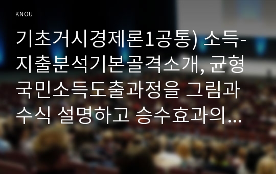 기초거시경제론1공통) 소득-지출분석기본골격소개, 균형국민소득도출과정을 그림과 수식 설명하고 승수효과의 개념을 설명하고 총수요-총공급 모형에서 재정정책의 효과설명0k