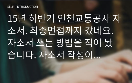 [15년 하반기 인천교통공사 자소서.면접후기] 최종면접까지 갔네요. 자소서 쓰는 방법을 적어 놨습니다. 자소서 작성이 힘든 분들께 추천해 드립니다.