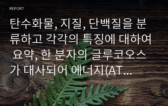 탄수화물, 지질, 단백질을 분류하고 각각의 특징에 대하여 요약, 한 분자의 글루코오스가 대사되어 에너지(ATP)가 생성되는 과정을 요약