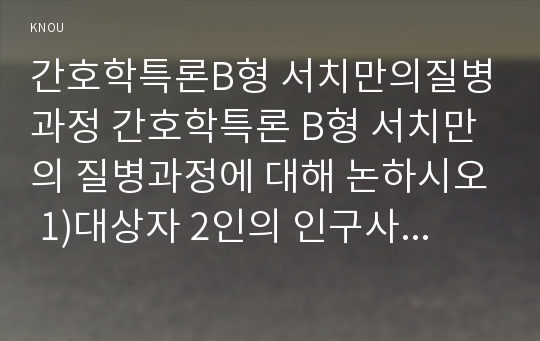 간호학특론B형 서치만의질병과정 간호학특론 B형 서치만의 질병과정에 대해 논하시오 1)대상자 2인의 인구사회적, 생활습관특성을 기술하시오. 2)대상자별 질병경험의 다섯단계를 기술, 비교하시오 3)모형적용에 따른 결론을 제시하시오 간호학특론4B형 2017년 2학기 중간과제물 레포트