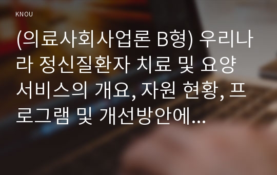 (의료사회사업론 B형) 우리나라 정신질환자 치료 및 요양서비스의 개요, 자원 현황, 프로그램 및 개선방안에 대한 의견을 기술하시오