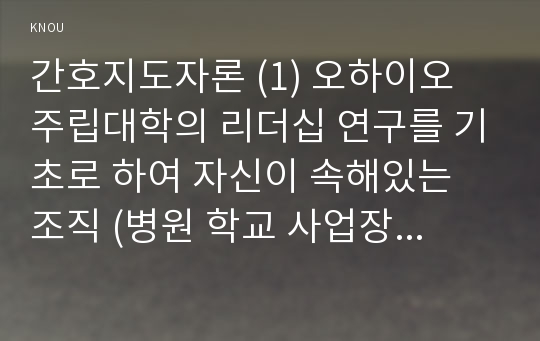 간호지도자론 (1) 오하이오 주립대학의 리더십 연구를 기초로 하여 자신이 속해있는 조직 (병원 학교 사업장 가족)의 지도자유형(리더십스타일) 사정, 오하이오주립대학리더십연구, 간호지도자론 (2) 피들러의 상황모형에 근거하여 자신이속해있는 조직 지도자가 처해있는 상황호의성 진단, 사정한 지도자의 지도스타일과 상황의 적합관계 설명, 피들러상황모형, 간호지도자론