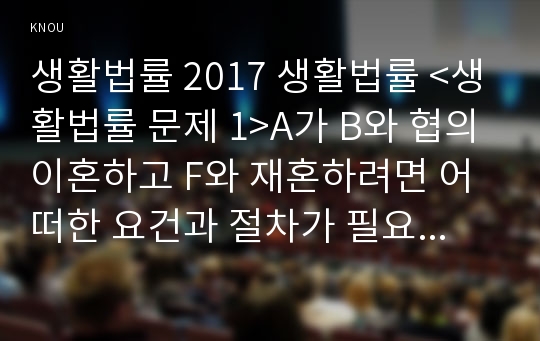 생활법률 2017 생활법률 &lt;생활법률 문제 1&gt;A가 B와 협의이혼하고 F와 재혼하려면 어떠한 요건과 절차가 필요한가? 2&gt; A가 A의 외도로 B와 혼인파탄에 이르고 F와 재혼하면 A의  신분과 재산에 어떠한 법적 효력이 발생하는가? 3&gt; D와 G가 각각 유언 없이 사망하면 그 재산은 실제로 누구에게 상속되며, 상속받는 사람들의 상속분은 얼마인가? 4&gt; A와