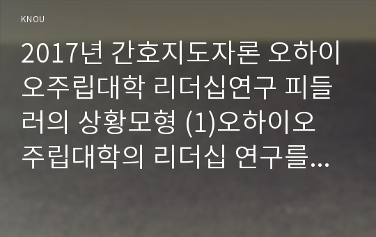 2017년 간호지도자론 오하이오주립대학 리더십연구 피들러의 상황모형 (1)오하이오 주립대학의 리더십 연구를 기초로 하여 자신이 속해 있는 조직 (병원, 학교, 사업장, 가족)의 지도자 유형 (리더십 스타일)을 사정하고  (2) 피들러의 상황모형에 근거하여 자신이 속해있는 조직 (또는 집단)의 지도자가 처해있는 상황 호의성을 진단한 후, (1)에서 사정한