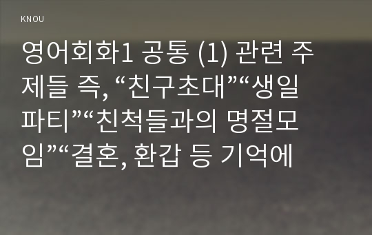 영어회화1 공통 (1) 관련 주제들 즉, “친구초대”“생일파티”“친척들과의 명절모임”“결혼, 환갑 등 기억에 남는 잔치”등 과 관련하여 본인이나 주변 사람들이 함께 모여서 겪었던 재미있는 내용 글을 A4용지 2장 내외로 영어(English ONLY)로 작문한 후, 이 원고를 제출한다.