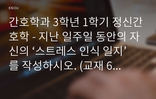 간호학과 3학년 1학기 정신간호학 - 지난 일주일 동안의 자신의 ‘스트레스 인식 일지’를 작성하시오. (교재 65쪽의 스트레스 종류 및 사건, 강도, 발생일, 지속기간, 관련증상의 항목을 빠짐없이 자세히 기록할 것, 지각되는 스트레스사건이 전혀 없는 경우는 없음으로 기록, 10점)