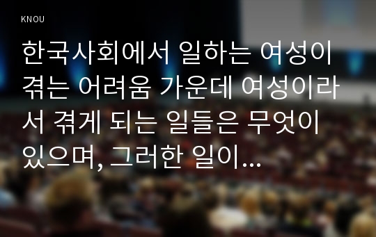 한국사회에서 일하는 여성이 겪는 어려움 가운데 여성이라서 겪게 되는 일들은 무엇이 있으며, 그러한 일이 벌어지는 이유는 무엇인지, 이러한 현실을 변화시키기 위해서는 어떤 사회적 노력이 필요한지에 대해 가능한 한 구체적으로 서술하시오.