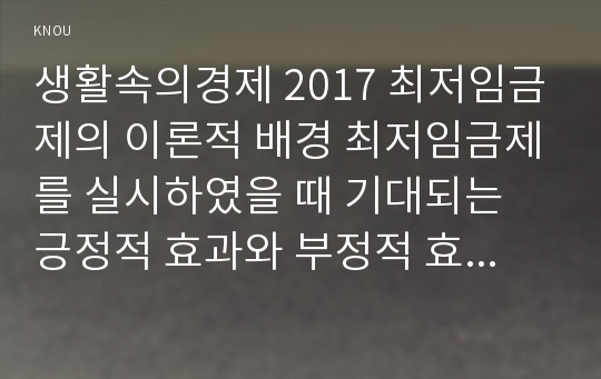 생활속의경제 2017 최저임금제의 이론적 배경 최저임금제를 실시하였을 때 기대되는 긍정적 효과와 부정적 효과 생활속의경제우리나라의 최저임금제 연혁 및 최저임금수준의 연도별 추이 우리나라 현실을 감안하였을 때 예상되는 결과를 긍정적 측면과 부정적 측면으로 나누어 설명하시오