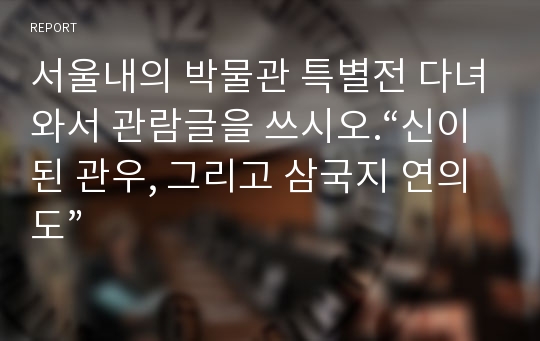서울내의 박물관 특별전 다녀와서 관람글을 쓰시오.“신이된 관우, 그리고 삼국지 연의도”