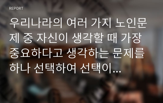 우리나라의 여러 가지 노인문제 중 자신이 생각할 때 가장 중요하다고 생각하는 문제를 하나 선택하여 선택이유, 해결방안에 대한 자신의 견해를 서술하시오.