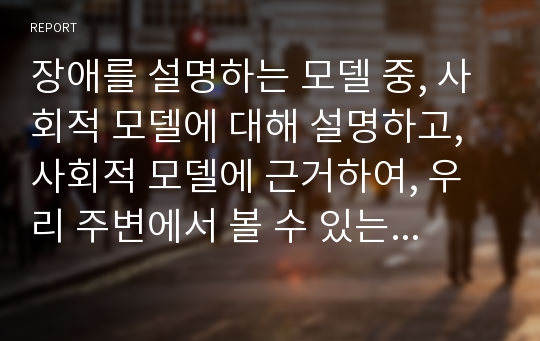 장애를 설명하는 모델 중, 사회적 모델에 대해 설명하고, 사회적 모델에 근거하여, 우리 주변에서 볼 수 있는 장애인 관련 문제를 비판하시오