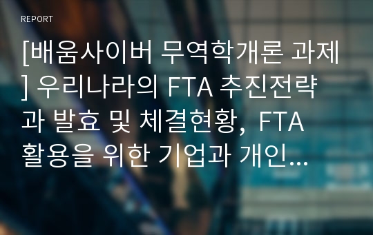 [배움사이버 무역학개론 과제] 우리나라의 FTA 추진전략과 발효 및 체결현황,  FTA 활용을 위한 기업과 개인의 역량과 직무, 비즈니스 전략과 모델에 대하여