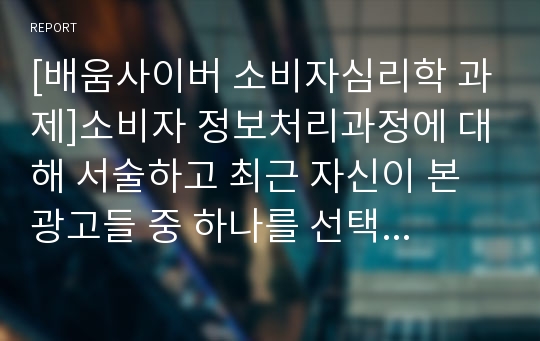 [배움사이버 소비자심리학 과제]소비자 정보처리과정에 대해 서술하고 최근 자신이 본 광고들 중 하나를 선택하여 자신의 정보처리과정을 분석해 보시오.