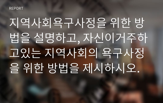 지역사회욕구사정을 위한 방법을 설명하고, 자신이거주하고있는 지역사회의 욕구사정을 위한 방법을 제시하시오.