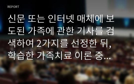 신문 또는 인터넷 매체에 보도된 가족에 관한 기사를 검색하여 2가지를 선정한 뒤, 학습한 가족치료 이론 중 1가지를 선택하여 해당 기사를 분석하고 이에 대한 자신의 견해를 포함한 보고서를 작성하시오