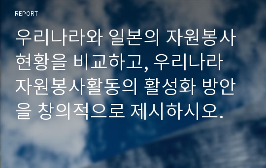 우리나라와 일본의 자원봉사 현황을 비교하고, 우리나라 자원봉사활동의 활성화 방안을 창의적으로 제시하시오.