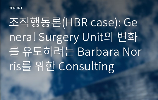 조직행동론(HBR case): General Surgery Unit의 변화를 유도하려는 Barbara Norris를 위한 Consulting