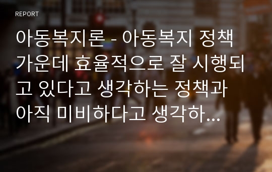 아동복지론 - 아동복지 정책 가운데 효율적으로 잘 시행되고 있다고 생각하는 정책과 아직 미비하다고 생각하는 정책을 하나씩 정한 후 이유에 대해 각각 논의해 봅니다.