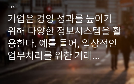 기업은 경영 성과를 높이기 위해 다양한 정보시스템을 활용한다. 예를 들어, 일상적인 업무처리를 위한 거래처리시스템(TPS), 의사결정 지원을 위한 의사결정지원시스템(DSS), 중역을 위한 중역정보시스템(EIS), 기업 전체의 지식을 관리하기 위한 지식관리시스템(KMS), 공급자들과의 거래를 위한 e-Procurement 시스템 등이다. 