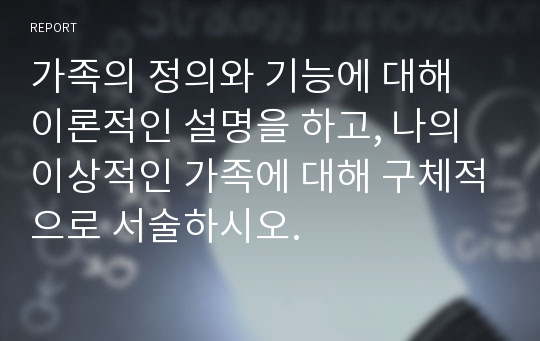 가족의 정의와 기능에 대해 이론적인 설명을 하고, 나의 이상적인 가족에 대해 구체적으로 서술하시오.