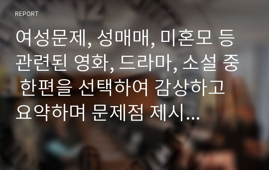 여성문제, 성매매, 미혼모 등 관련된 영화, 드라마, 소설 중 한편을 선택하여 감상하고 요약하며 문제점 제시, 문제점 해결을 위한 개입방안을 제시한다