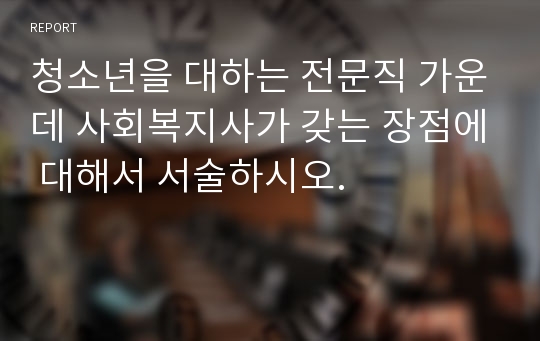 청소년을 대하는 전문직 가운데 사회복지사가 갖는 장점에 대해서 서술하시오.