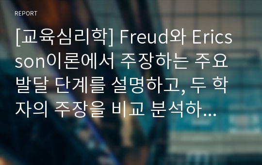 [교육심리학] Freud(프로이드)와 Ericsson(에릭슨)이론에서 주장하는 주요 발달 단계를 설명하고, 두 학자의 주장을 비교 분석하고 이론의 한계점에 대해서 기술하세요.