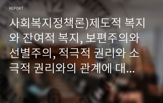 사회복지정책론)제도적 복지와 잔여적 복지, 보편주의와 선별주의, 적극적 권리와 소극적 권리와의 관계에 대해 설명하고, 우리나라의 정치, 경제적 상황을 고려하여 앞으로 어떤 유형의 복지국가 유형으로 나아가야 할지 근거를 들어 논술하시오.