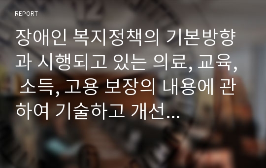 장애인 복지정책의 기본방향과 시행되고 있는 의료, 교육, 소득, 고용 보장의 내용에 관하여 기술하고 개선 방향에 대하여 자신의 의견을 개진하시오.