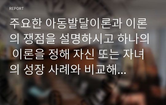 주요한 아동발달이론과 이론의 쟁점을 설명하시고 하나의 이론을 정해 자신 또는 자녀의 성장 사례와 비교해 설명하시오.