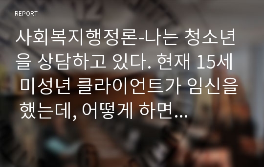 사회복지행정론-나는 청소년을 상담하고 있다. 현재 15세 미성년 클라이언트가 임신을 했는데, 어떻게 하면 좋겠는지에 대해 자문을 구하고 있다. 나는 그녀가 낙태를 해야 한다고 생각하고 있다. 그러나 이러한 방법이 윤리적이지 않다는 것이 확실하다. 내가 그녀에게 해줄 수 있는 것은 무엇인가 또한 클라이언트가 원하지 않는데, 그녀의 엄마에게 임신