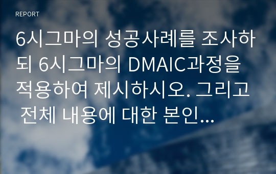 6시그마의 성공사례를 조사하되 6시그마의 DMAIC과정을 적용하여 제시하시오. 그리고 전체 내용에 대한 본인의 의견을 제시하시오.