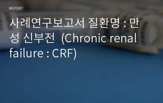 사례연구보고서 질환명 : 만성 신부전  (Chronic renal failure : CRF)