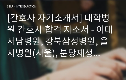 [간호사 자기소개서] 대학병원 간호사 합격 자소서 - 이대서남병원, 강북삼성병원, 을지병원(서울), 분당제생병원