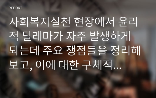 사회복지실천 현장에서 윤리적 딜레마가 자주 발생하게 되는데 주요 쟁점들을 정리해보고, 이에 대한 구체적인 상황의 사례나 예를 들어서 본인이라면 어떻게 대처할 것인지 설명하시오